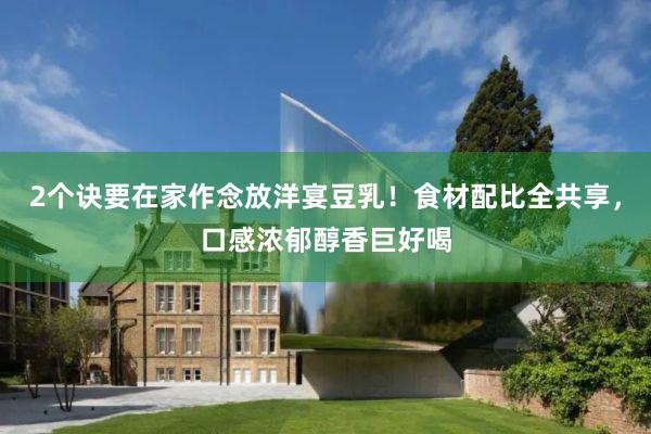 2个诀要在家作念放洋宴豆乳！食材配比全共享，口感浓郁醇香巨好喝