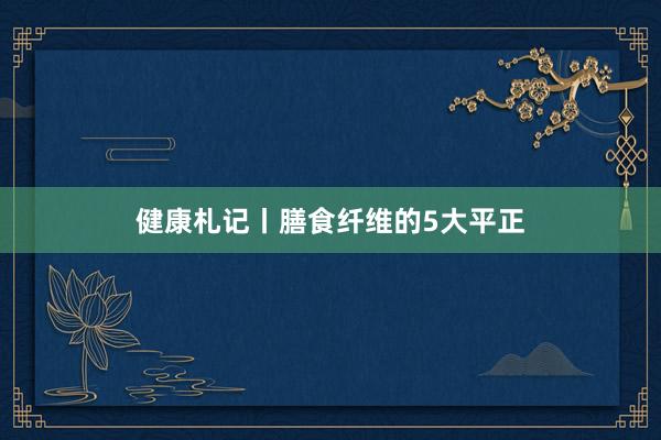 健康札记丨膳食纤维的5大平正
