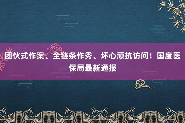 团伙式作案、全链条作秀、坏心顽抗访问！国度医保局最新通报