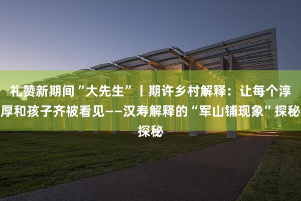 礼赞新期间“大先生”丨期许乡村解释：让每个淳厚和孩子齐被看见——汉寿解释的“军山铺现象”探秘