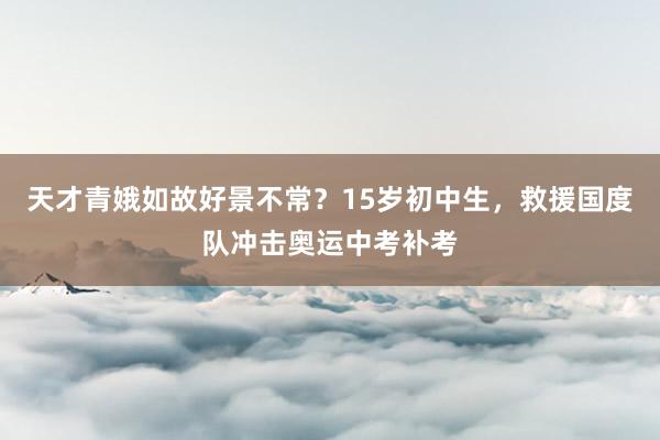 天才青娥如故好景不常？15岁初中生，救援国度队冲击奥运中考补考