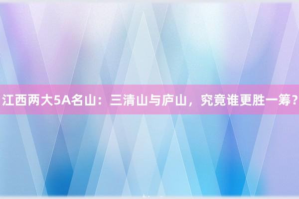 江西两大5A名山：三清山与庐山，究竟谁更胜一筹？