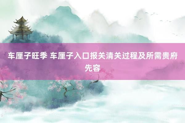 车厘子旺季 车厘子入口报关清关过程及所需贵府先容