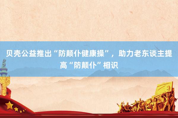 贝壳公益推出“防颠仆健康操”，助力老东谈主提高“防颠仆”相识