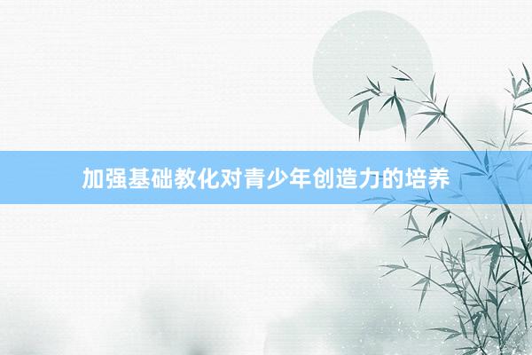加强基础教化对青少年创造力的培养