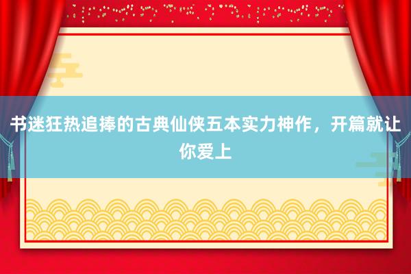 书迷狂热追捧的古典仙侠五本实力神作，开篇就让你爱上