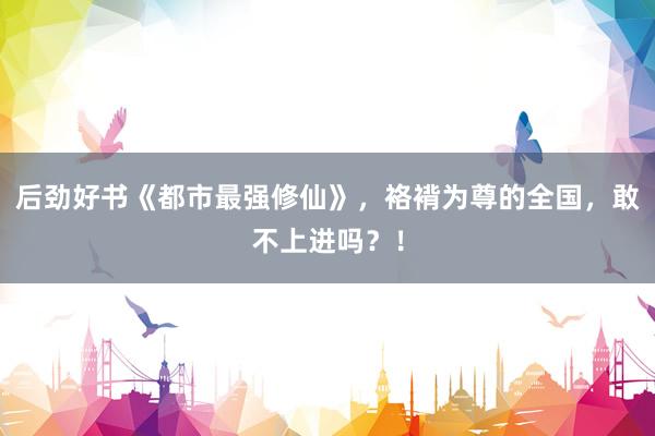 后劲好书《都市最强修仙》，袼褙为尊的全国，敢不上进吗？！