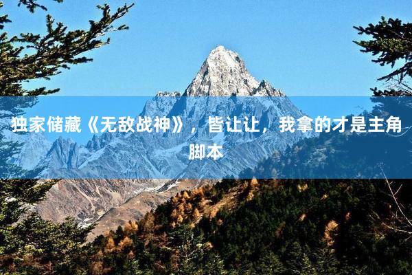 独家储藏《无敌战神》，皆让让，我拿的才是主角脚本