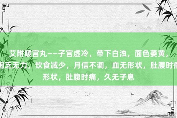 艾附暖宫丸——子宫虚冷，带下白浊，面色萎黄，作为难堪，困乏无力，饮食减少，月信不调，血无形状，肚腹时痛，久无子息