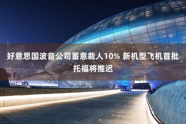 好意思国波音公司蓄意裁人10% 新机型飞机首批托福将推迟