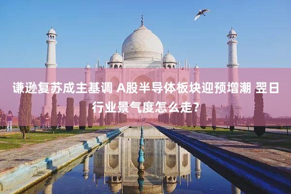 谦逊复苏成主基调 A股半导体板块迎预增潮 翌日行业景气度怎么走？