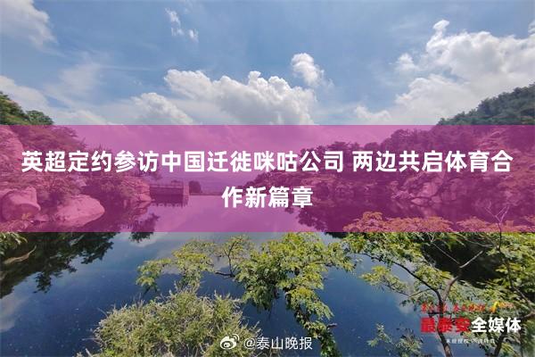 英超定约参访中国迁徙咪咕公司 两边共启体育合作新篇章