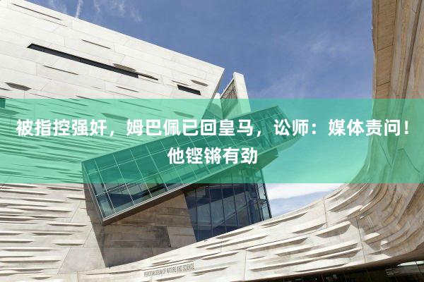 被指控强奸，姆巴佩已回皇马，讼师：媒体责问！他铿锵有劲