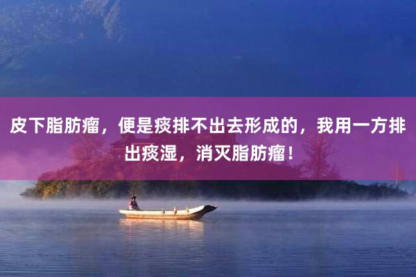 皮下脂肪瘤，便是痰排不出去形成的，我用一方排出痰湿，消灭脂肪瘤！