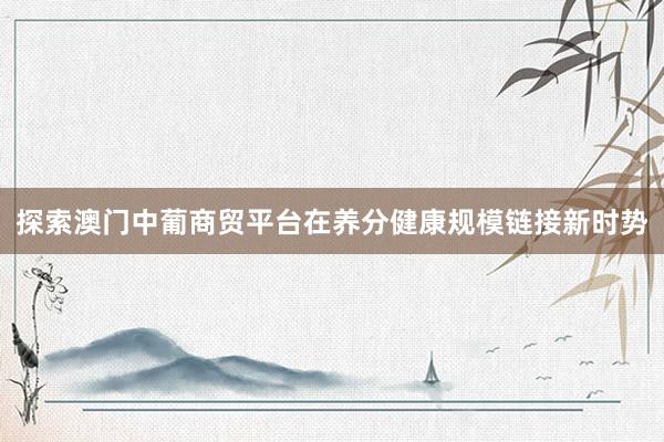探索澳门中葡商贸平台在养分健康规模链接新时势
