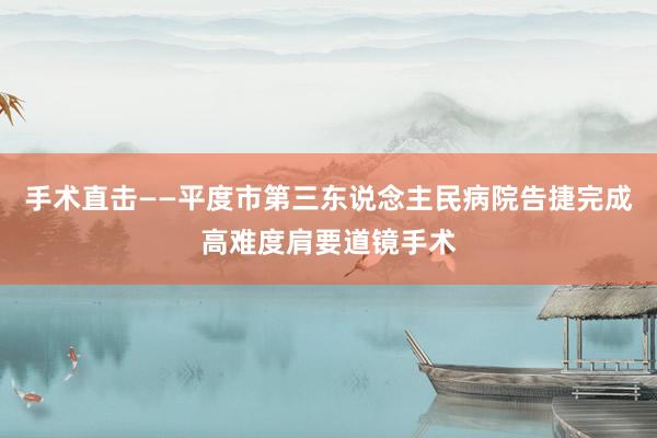 手术直击——平度市第三东说念主民病院告捷完成高难度肩要道镜手术
