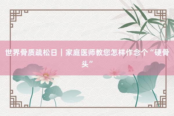 世界骨质疏松日｜家庭医师教您怎样作念个“硬骨头”