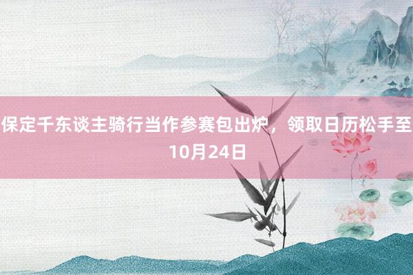 保定千东谈主骑行当作参赛包出炉，领取日历松手至10月24日
