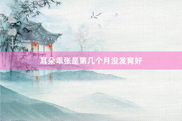耳朵乖张是第几个月没发育好