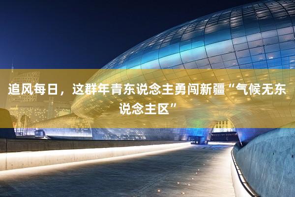 追风每日，这群年青东说念主勇闯新疆“气候无东说念主区”