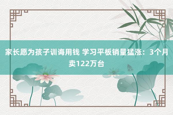家长愿为孩子训诲用钱 学习平板销量猛涨：3个月卖122万台