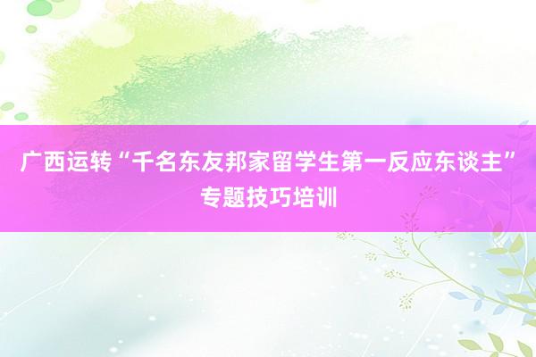 广西运转“千名东友邦家留学生第一反应东谈主”专题技巧培训