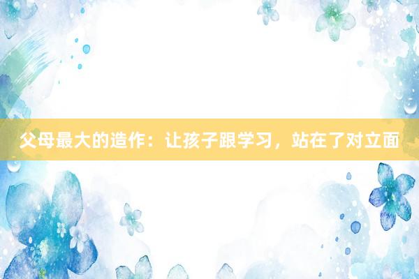 父母最大的造作：让孩子跟学习，站在了对立面