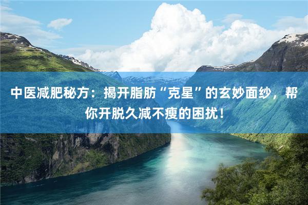 中医减肥秘方：揭开脂肪“克星”的玄妙面纱，帮你开脱久减不瘦的困扰！