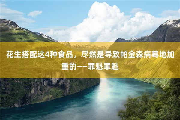 花生搭配这4种食品，尽然是导致帕金森病蓦地加重的——罪魁罪魁