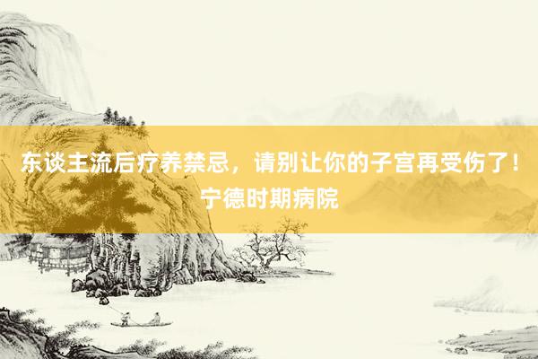 东谈主流后疗养禁忌，请别让你的子宫再受伤了！宁德时期病院