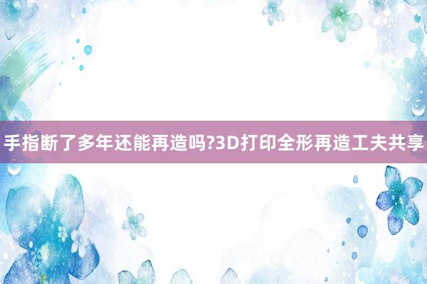 手指断了多年还能再造吗?3D打印全形再造工夫共享