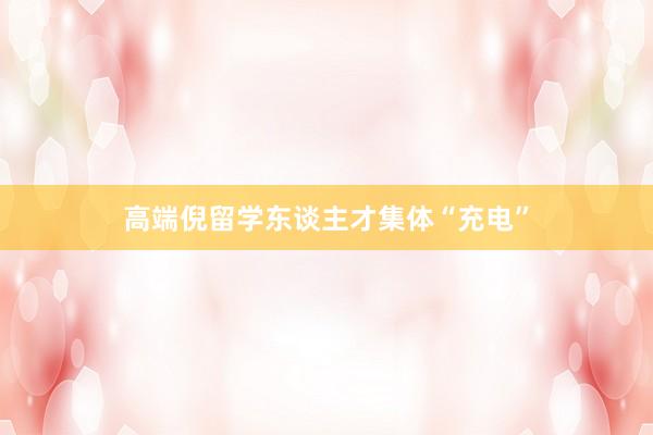 高端倪留学东谈主才集体“充电”