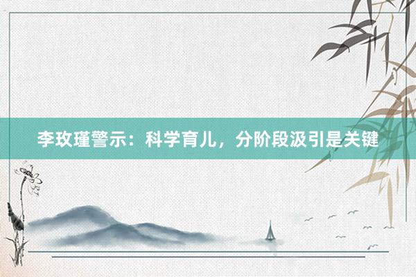 李玫瑾警示：科学育儿，分阶段汲引是关键