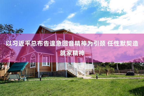 以习近平总布告遑急回音精神为引颈 任性默契造就家精神