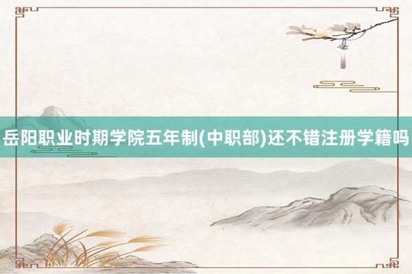 岳阳职业时期学院五年制(中职部)还不错注册学籍吗
