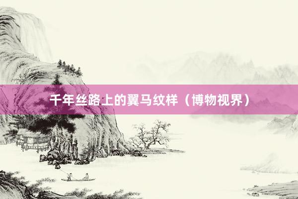 千年丝路上的翼马纹样（博物视界）