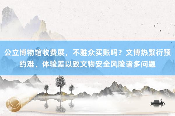 公立博物馆收费展，不雅众买账吗？文博热繁衍预约难、体验差以致文物安全风险诸多问题