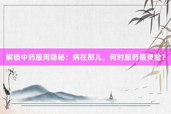 解锁中药服用隐秘：病在那儿，何时服药最灵验？
