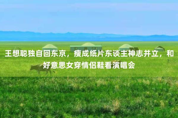 王想聪独自回东京，瘦成纸片东谈主神志并立，和好意思女穿情侣鞋看演唱会