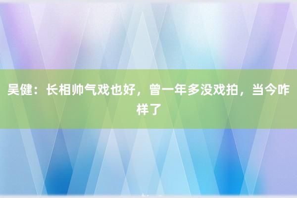 吴健：长相帅气戏也好，曾一年多没戏拍，当今咋样了