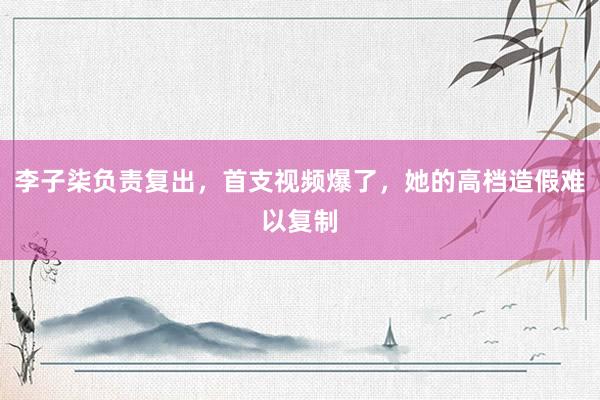 李子柒负责复出，首支视频爆了，她的高档造假难以复制