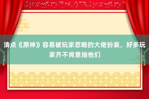 清点《原神》容易被玩家忽略的大佬扮装，好多玩家齐不肯意抽他们