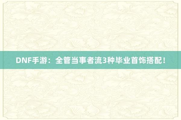 DNF手游：全管当事者流3种毕业首饰搭配！