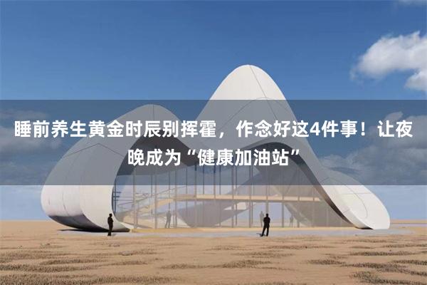 睡前养生黄金时辰别挥霍，作念好这4件事！让夜晚成为“健康加油站”