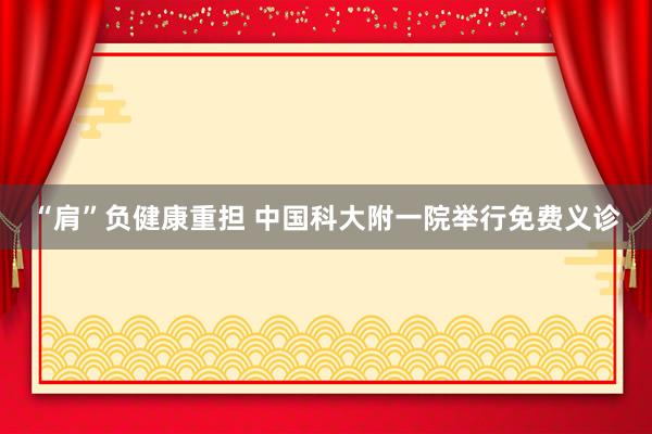 “肩”负健康重担 中国科大附一院举行免费义诊