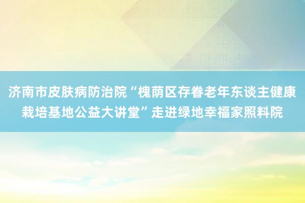 济南市皮肤病防治院“槐荫区存眷老年东谈主健康栽培基地公益大讲堂”走进绿地幸福家照料院