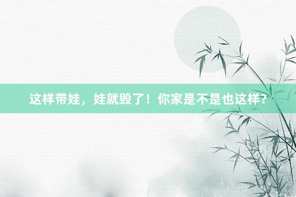 这样带娃，娃就毁了！你家是不是也这样？
