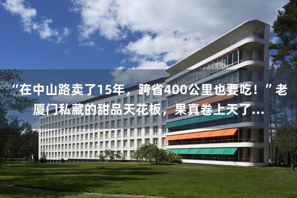 “在中山路卖了15年，跨省400公里也要吃！”老厦门私藏的甜品天花板，果真卷上天了...