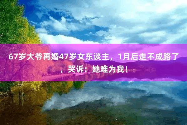 67岁大爷再婚47岁女东谈主，1月后走不成路了，哭诉：她难为我！