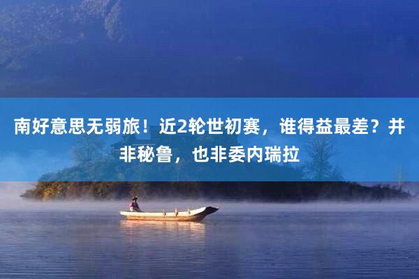 南好意思无弱旅！近2轮世初赛，谁得益最差？并非秘鲁，也非委内瑞拉